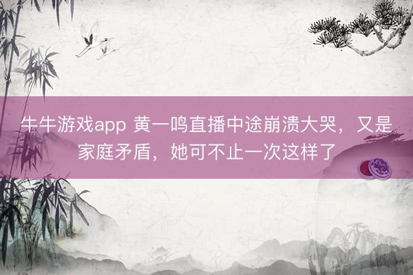 牛牛游戏app 黄一鸣直播中途崩溃大哭，又是家庭矛盾，她可不止一次这样了