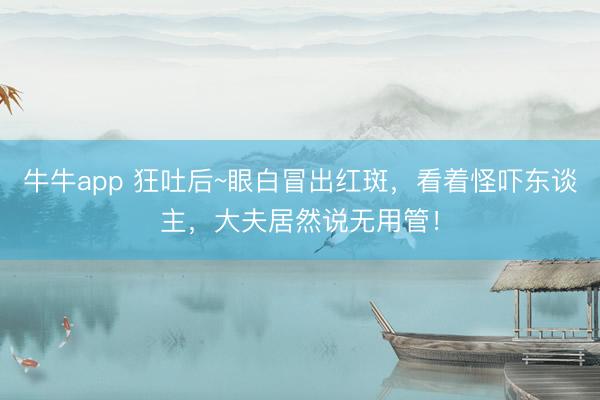 牛牛app 狂吐后~眼白冒出红斑，看着怪吓东谈主，大夫居然说无用管！