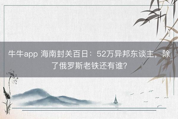 牛牛app 海南封关百日：52万异邦东谈主，除了俄罗斯老铁还有谁？