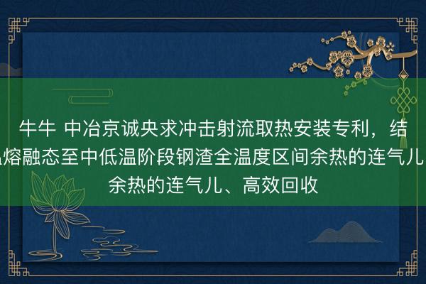 牛牛 中冶京诚央求冲击射流取热安装专利，结束了从高温熔融态至中低温阶段钢渣全温度区间余热的连气儿、高效回收