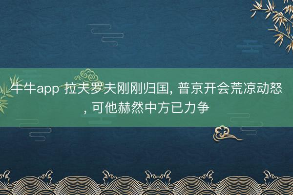 牛牛app 拉夫罗夫刚刚归国, 普京开会荒凉动怒, 可他赫然中方已力争